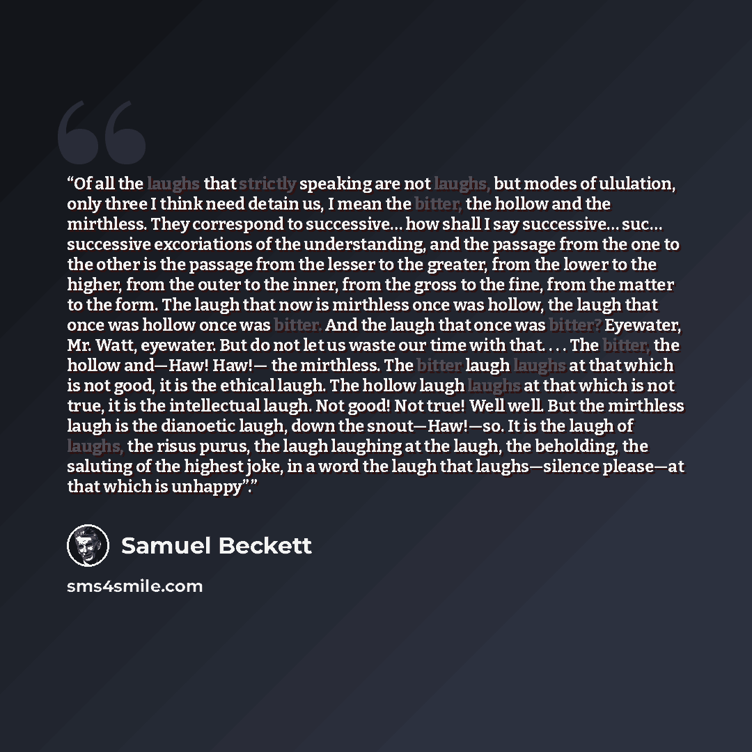 “Of all the laughs that strictly speaking are not laughs, but modes of ululation, only three I think need detain us, I mean the bitter, the hollow and the mirthless. They correspond to successive… how shall I say successive… suc… successive excoriations of the understanding, and the passage from…” quote by Samuel Beckett