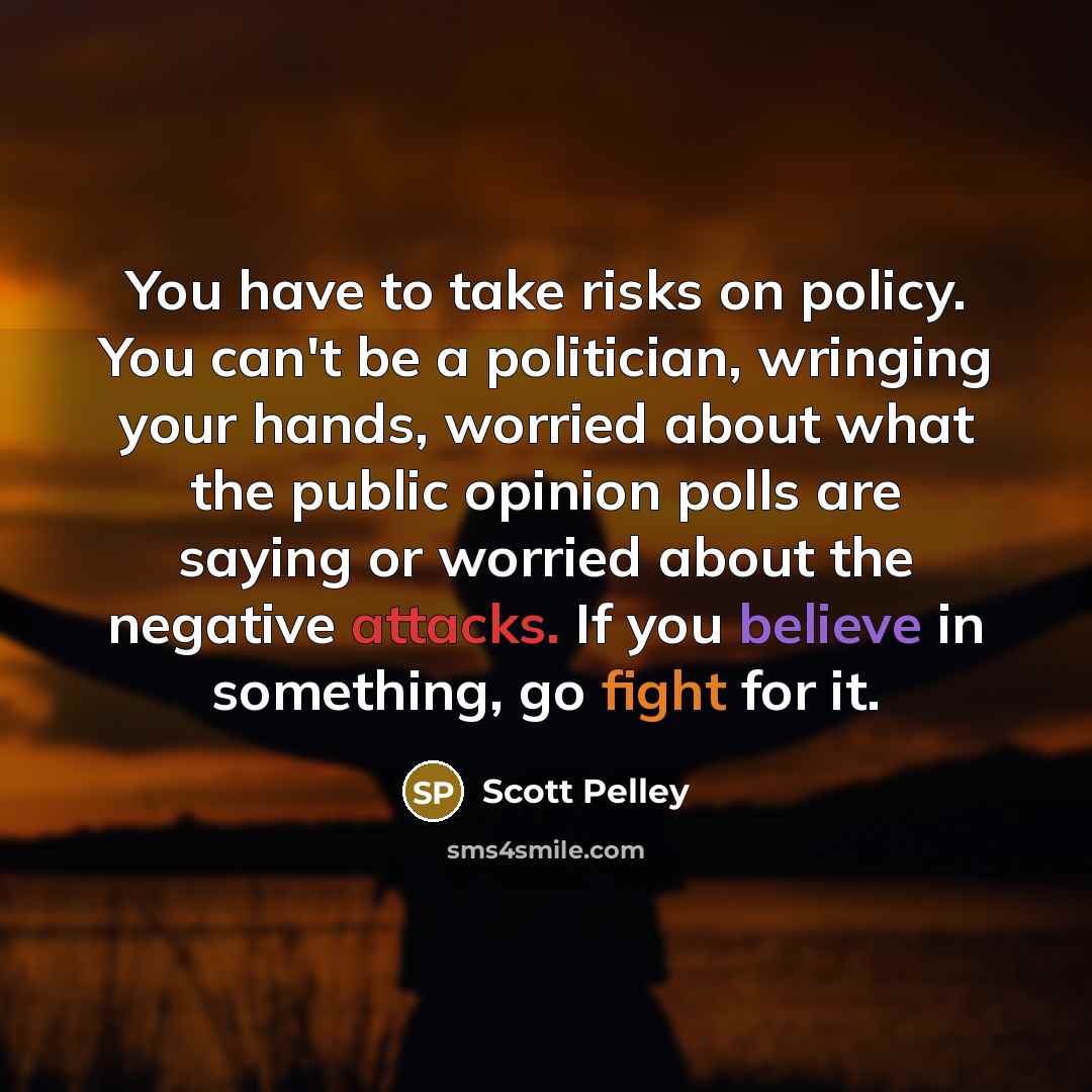 “You have to take risks on policy. You can't be a politician, wringing your hands, worried about what the public opinion polls are saying or worried about the negative attacks. If you believe in something, go fight for it.” quote by Scott Pelley