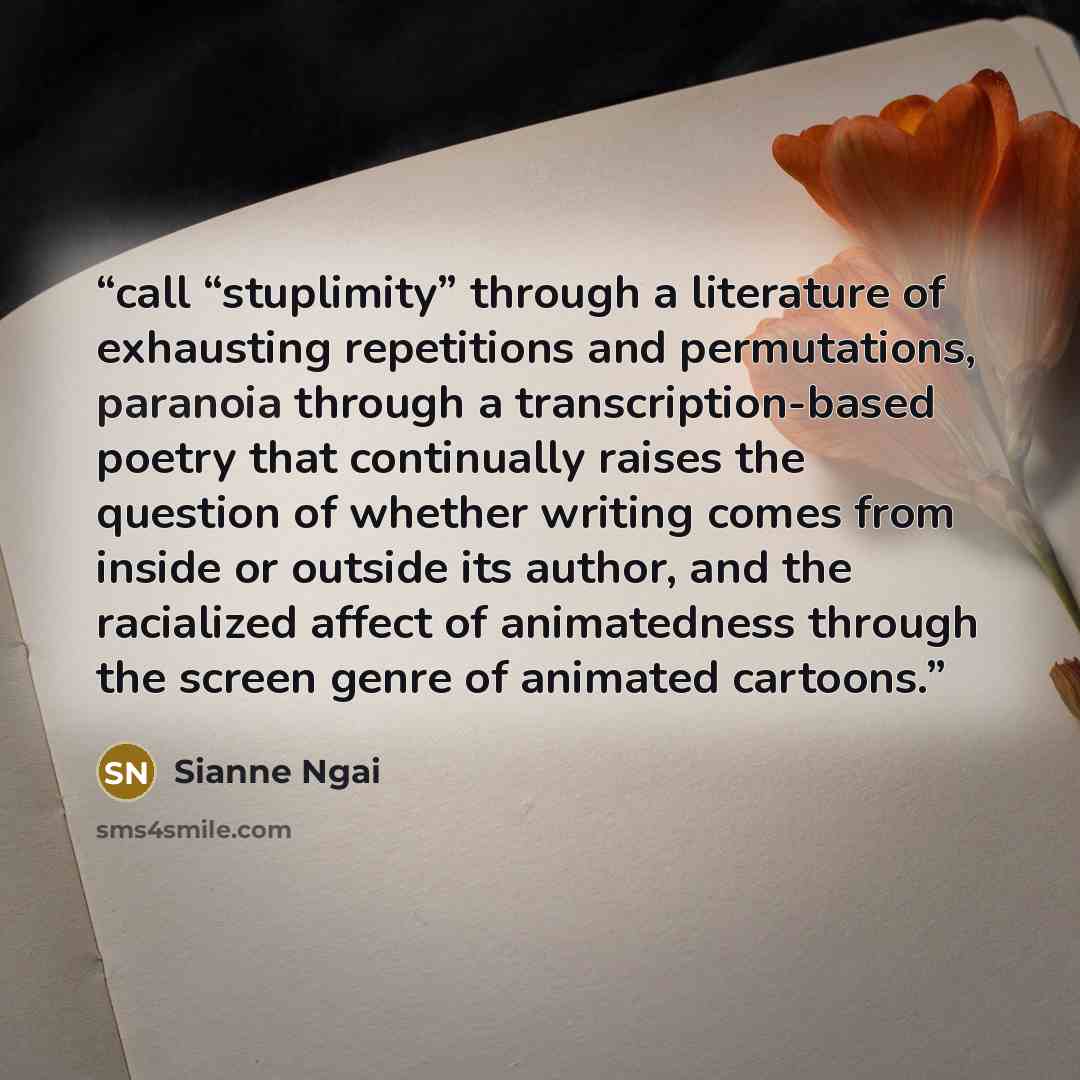 “call “stuplimity” through a literature of exhausting repetitions and permutations, paranoia through a transcription-based poetry that continually raises the question of whether writing comes from inside or outside its author, and the racialized affect of animatedness through the screen genre of…” quote by Sianne Ngai