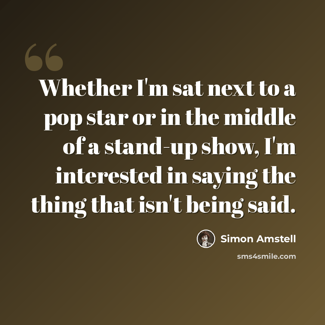 “Whether I'm sat next to a pop star or in the middle of a stand-up show, I'm interested in saying the thing that isn't being said.” quote by Simon Amstell
