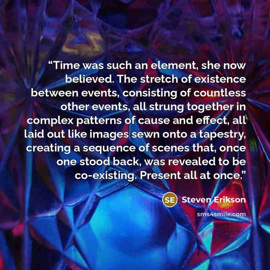 “Time was such an element, she now believed. The stretch of existence between events, consisting of countless other events, all strung together in complex patterns of cause and effect, all laid out like images sewn onto a tapestry, creating a sequence of scenes that, once one stood back, was…” quote by Steven Erikson