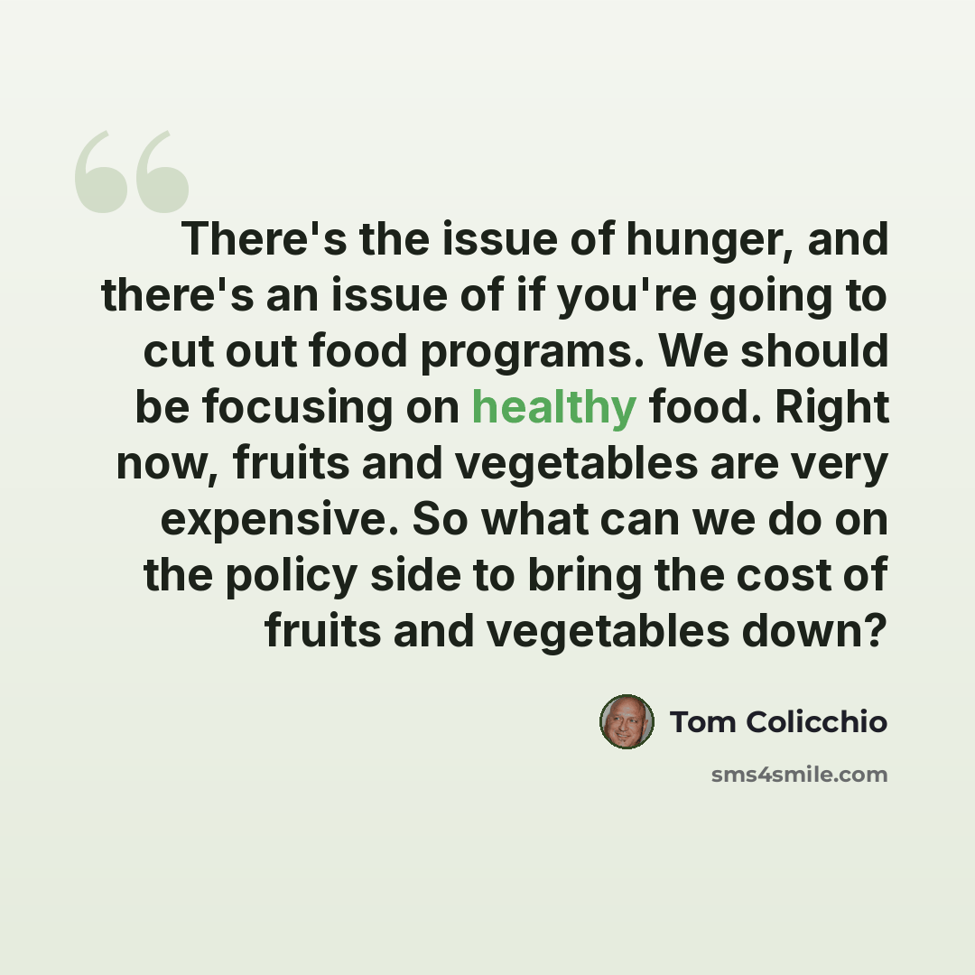 “There's the issue of hunger, and there's an issue of if you're going to cut out food programs. We should be focusing on healthy food. Right now, fruits and vegetables are very expensive. So what can we do on the policy side to bring the cost of fruits and vegetables down?” quote by Tom Colicchio