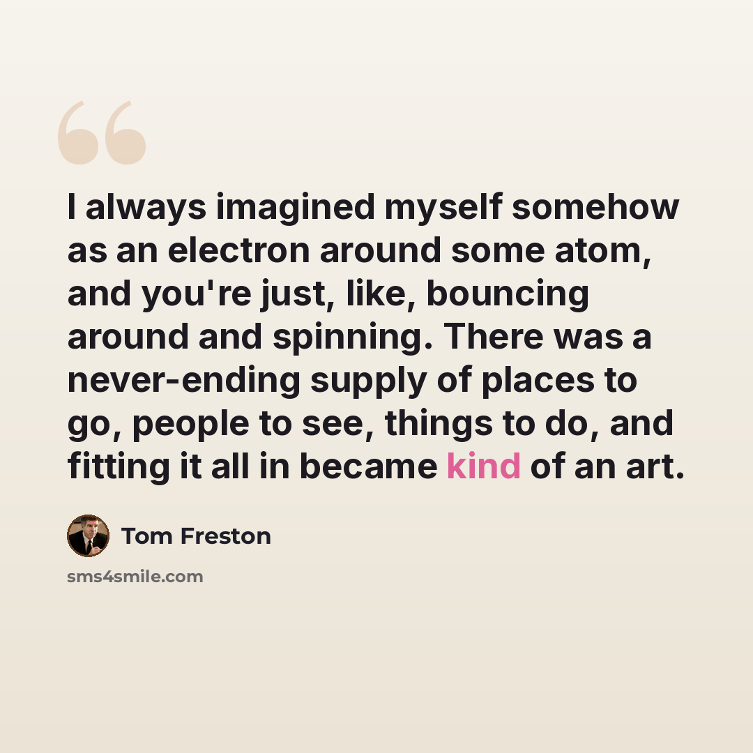 “I always imagined myself somehow as an electron around some atom, and you're just, like, bouncing around and spinning. There was a never-ending supply of places to go, people to see, things to do, and fitting it all in became kind of an art.” quote by Tom Freston