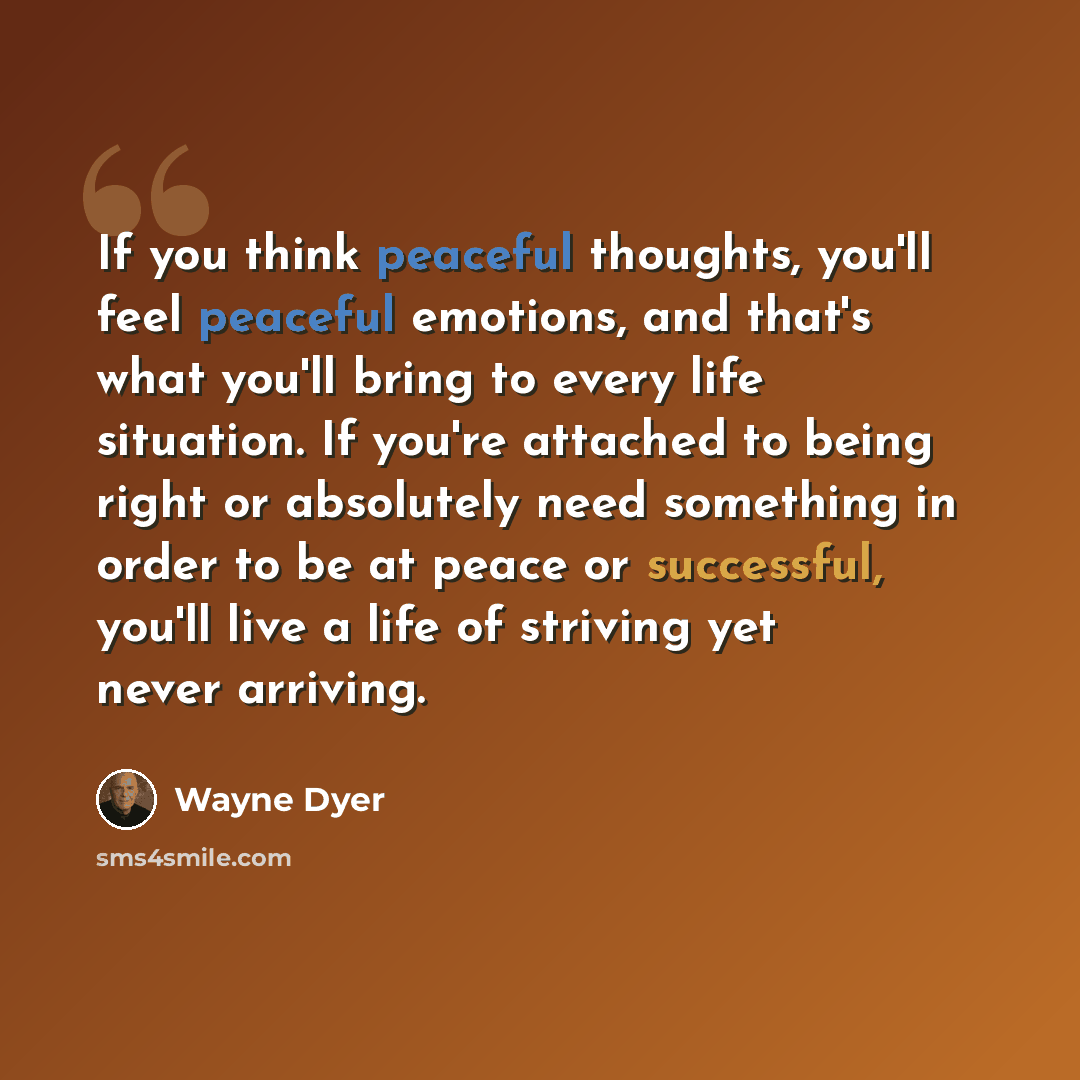 “If you think peaceful thoughts, you'll feel peaceful emotions, and that's what you'll bring to every life situation. If you're attached to being right or absolutely need something in order to be at peace or successful, you'll live a life of striving yet never arriving.” quote by Wayne Dyer