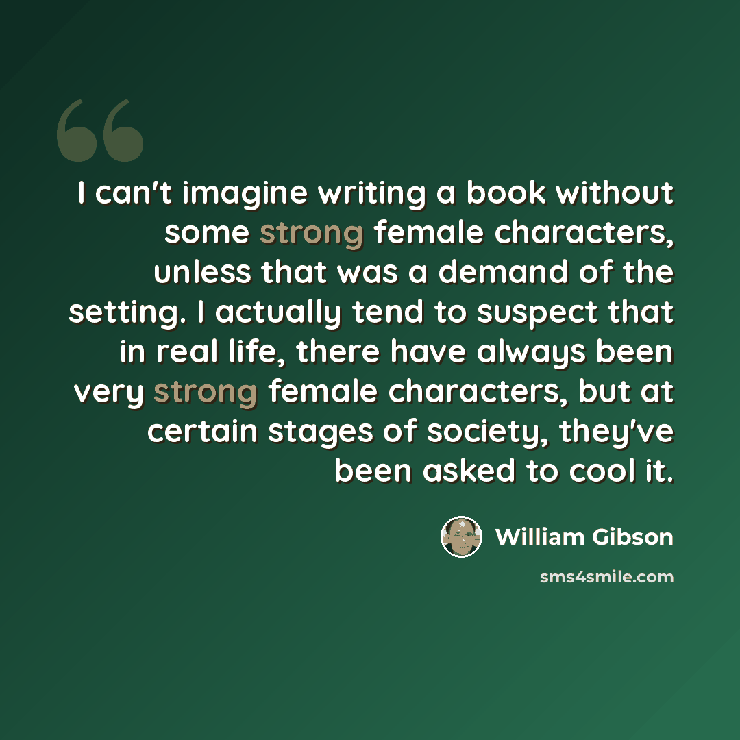 “I can't imagine writing a book without some strong female characters, unless that was a demand of the setting. I actually tend to suspect that in real life, there have always been very strong female characters, but at certain stages of society, they've been asked to cool it.” quote by William Gibson