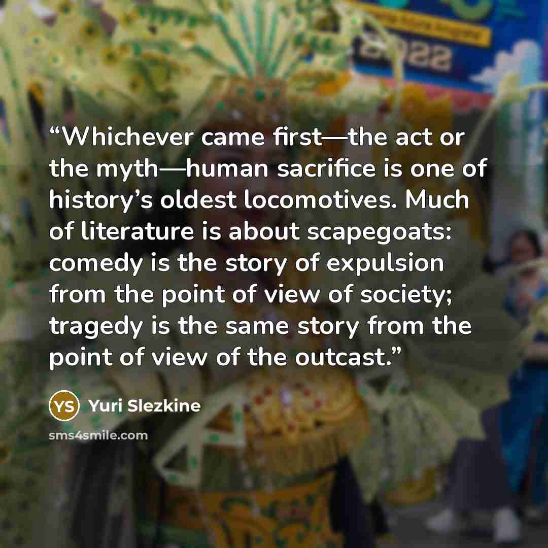 “Whichever came first—the act or the myth—human sacrifice is one of history’s oldest locomotives. Much of literature is about scapegoats: comedy is the story of expulsion from the point of view of society; tragedy is the same story from the point of view of the outcast.” quote by Yuri Slezkine