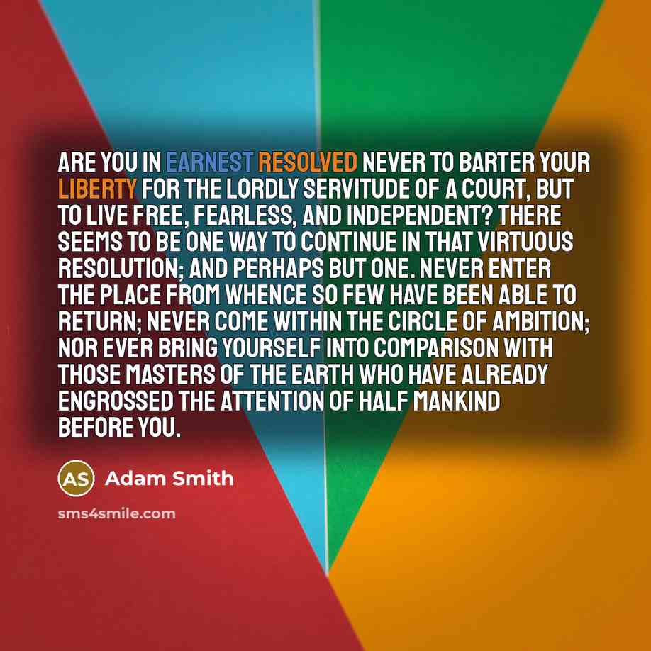 “Are you in earnest resolved never to barter your liberty for the lordly servitude of a court, but to live free, fearless, and independent? There seems to be one way to continue in that virtuous resolution; and perhaps but one. Never enter the place from whence so few have been able to return…” quote by Adam Smith