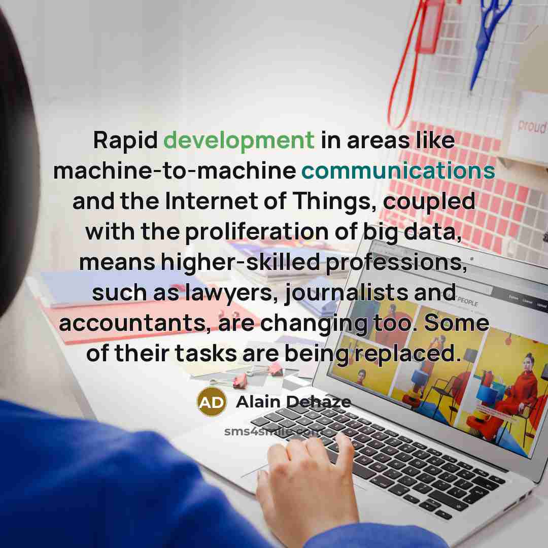 “Rapid development in areas like machine-to-machine communications and the Internet of Things, coupled with the proliferation of big data, means higher-skilled professions, such as lawyers, journalists and accountants, are changing too. Some of their tasks are being replaced.” quote by Alain Dehaze