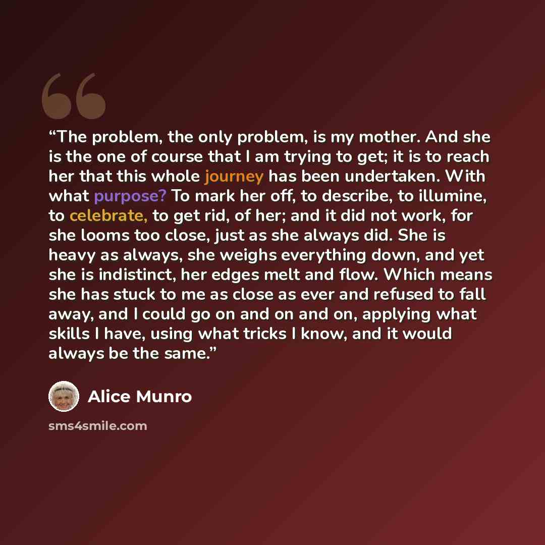 “The problem, the only problem, is my mother. And she is the one of course that I am trying to get; it is to reach her that this whole journey has been undertaken. With what purpose? To mark her off, to describe, to illumine, to celebrate, to get rid, of her; and it did not work, for she looms too…” quote by Alice Munro