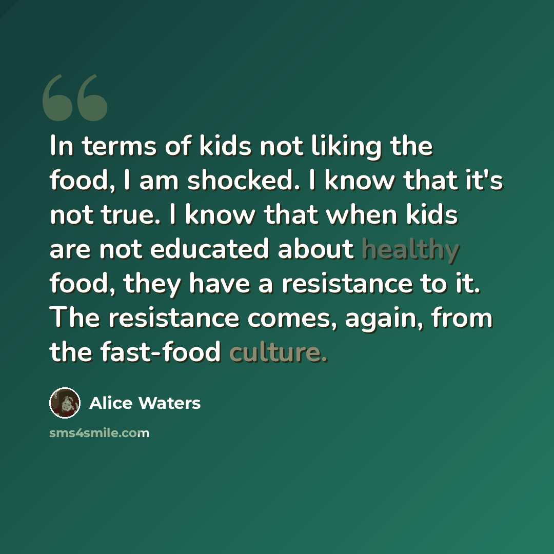 “In terms of kids not liking the food, I am shocked. I know that it's not true. I know that when kids are not educated about healthy food, they have a resistance to it. The resistance comes, again, from the fast-food culture.” quote by Alice Waters
