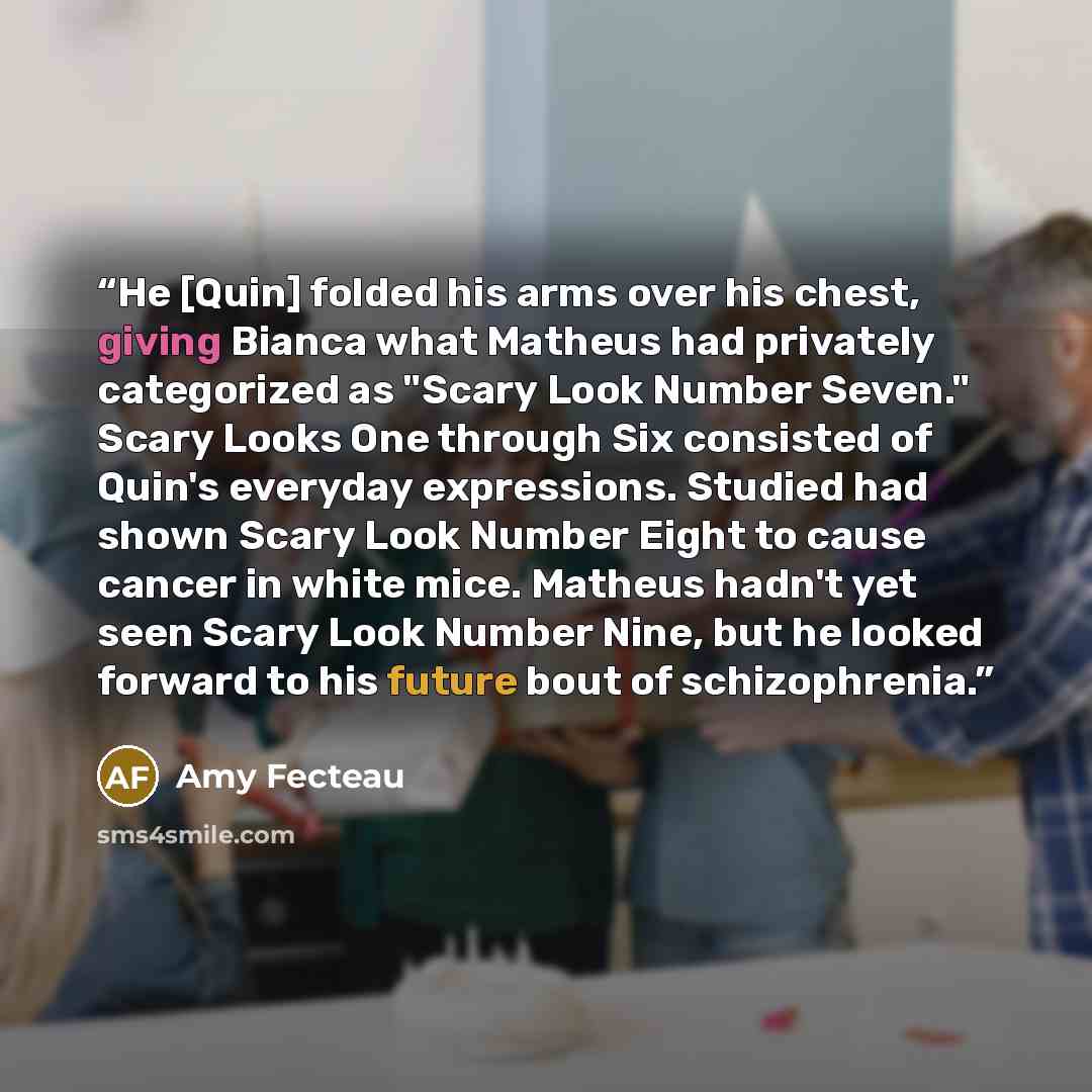 “He [Quin] folded his arms over his chest, giving Bianca what Matheus had privately categorized as "Scary Look Number Seven." Scary Looks One through Six consisted of Quin's everyday expressions. Studied had shown Scary Look Number Eight to cause cancer in white mice. Matheus hadn't yet seen Scary…” quote by Amy Fecteau