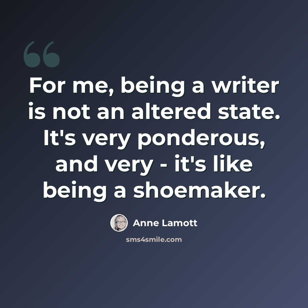 “For me, being a writer is not an altered state. It's very ponderous, and very - it's like being a shoemaker.” quote by Anne Lamott