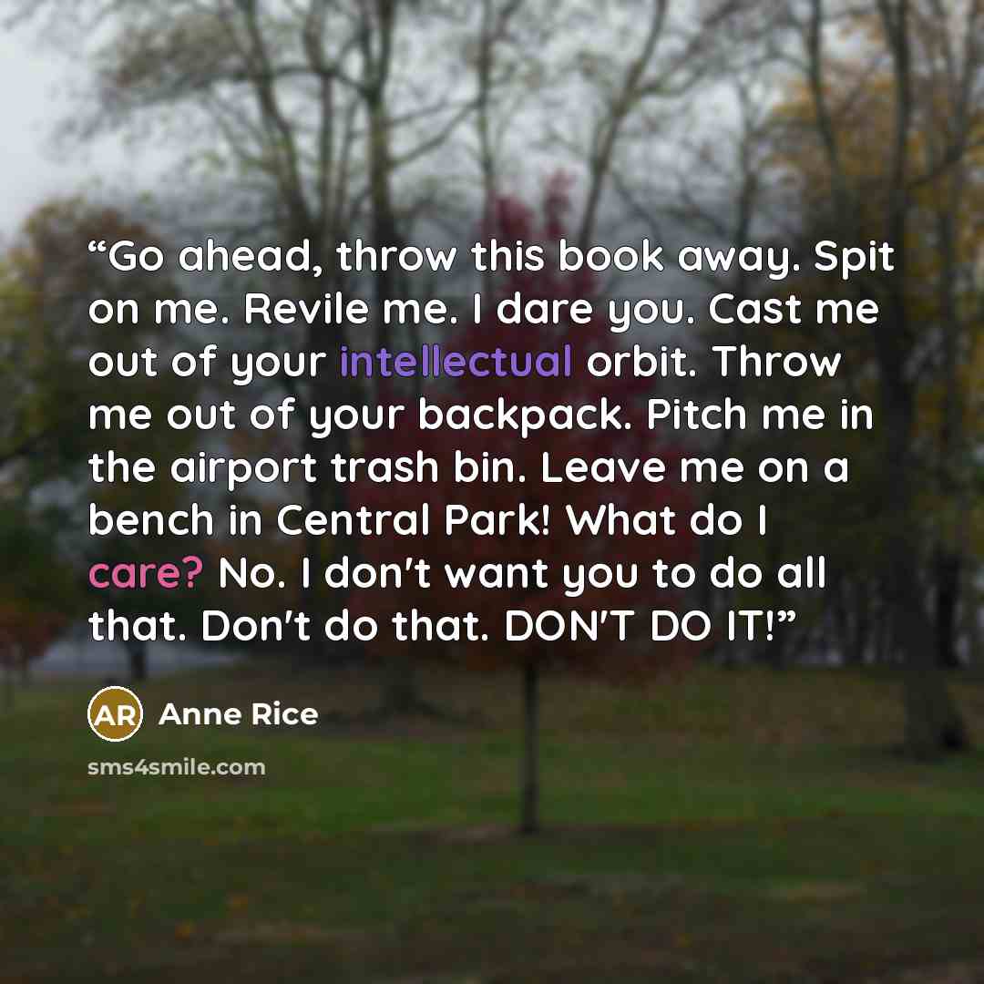 “Go ahead, throw this book away. Spit on me. Revile me. I dare you. Cast me out of your intellectual orbit. Throw me out of your backpack. Pitch me in the airport trash bin. Leave me on a bench in Central Park! What do I care? No. I don't want you to do all that. Don't do that. DON'T DO IT!” quote by Anne Rice