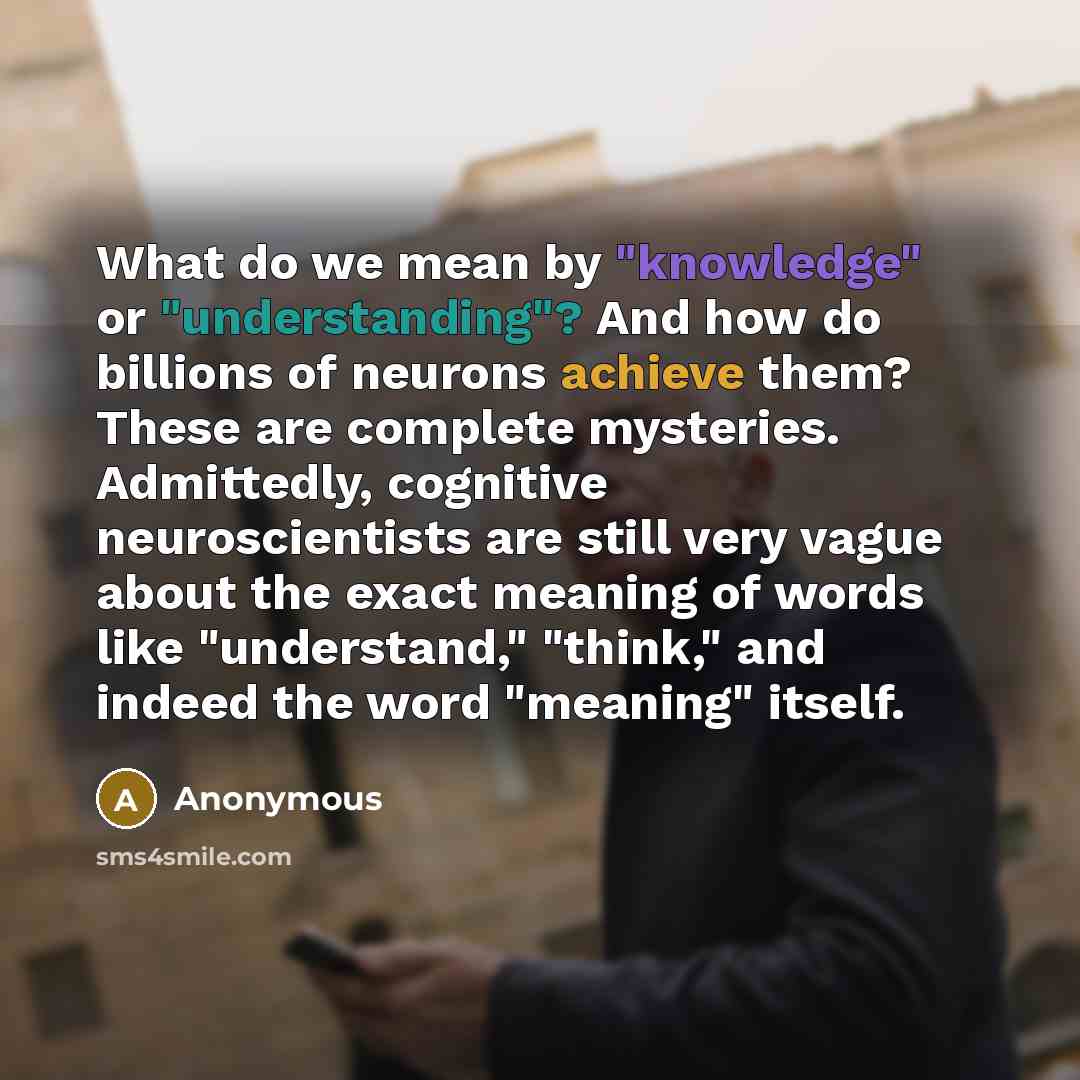“What do we mean by "knowledge" or "understanding"? And how do billions of neurons achieve them? These are complete mysteries. Admittedly, cognitive neuroscientists are still very vague about the exact meaning of words like "understand," "think," and indeed the word "meaning" itself.” quote by Anonymous