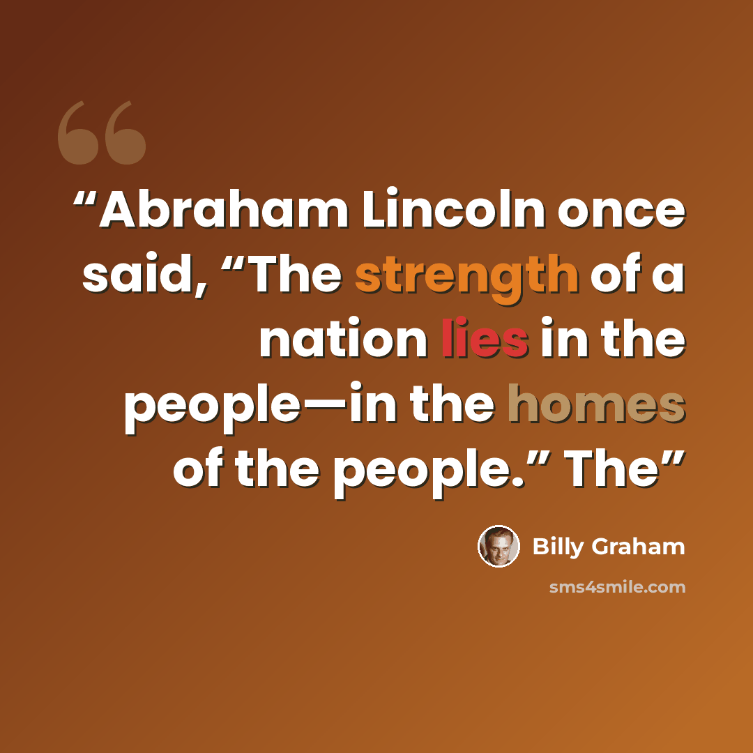 “Abraham Lincoln once said, “The strength of a nation lies in the people—in the homes of the people.” The” quote by Billy Graham