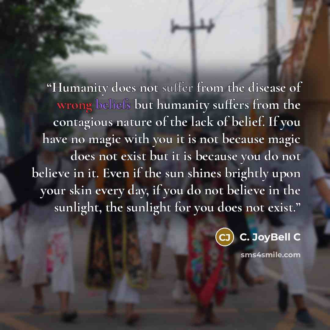 “Humanity does not suffer from the disease of wrong beliefs but humanity suffers from the contagious nature of the lack of belief. If you have no magic with you it is not because magic does not exist but it is because you do not believe in it. Even if the sun shines brightly upon your skin every…” quote by C. JoyBell C