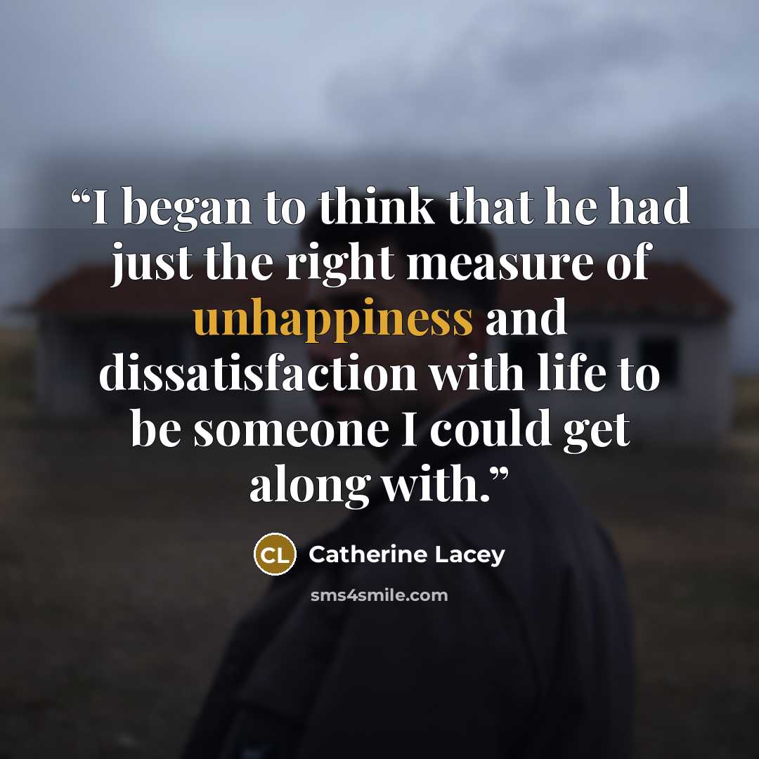 “I began to think that he had just the right measure of unhappiness and dissatisfaction with life to be someone I could get along with.” quote by Catherine Lacey