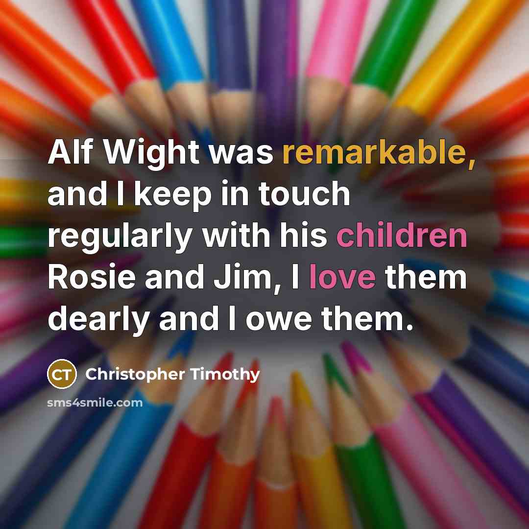 “Alf Wight was remarkable, and I keep in touch regularly with his children Rosie and Jim, I love them dearly and I owe them.” quote by Christopher Timothy