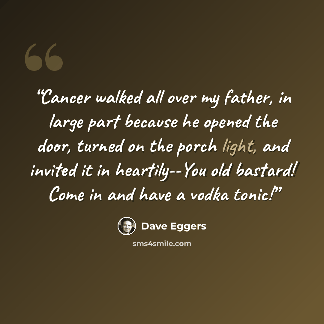 “Cancer walked all over my father, in large part because he opened the door, turned on the porch light, and invited it in heartily--You old bastard! Come in and have a vodka tonic!” quote by Dave Eggers