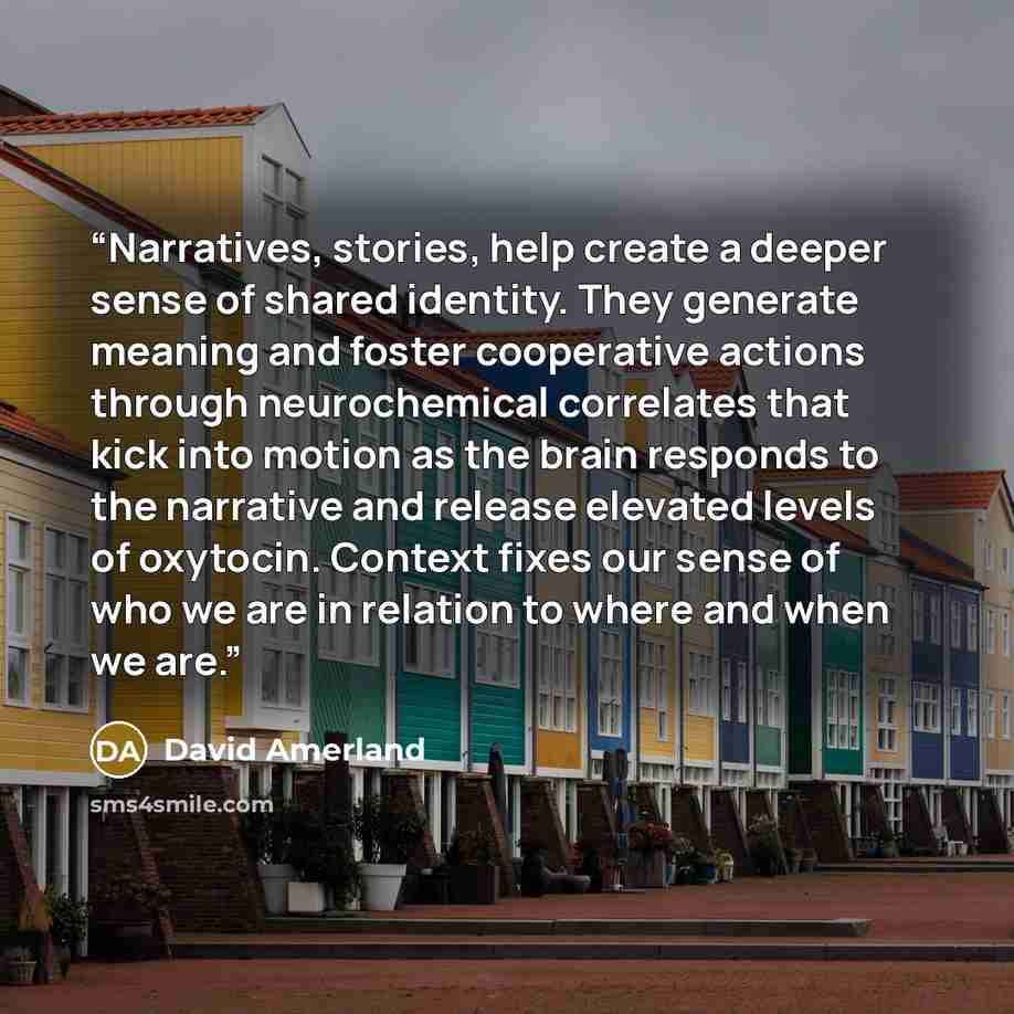 “Narratives, stories, help create a deeper sense of shared identity. They generate meaning and foster cooperative actions through neurochemical correlates that kick into motion as the brain responds to the narrative and release elevated levels of oxytocin. Context fixes our sense of who we are in…” quote by David Amerland