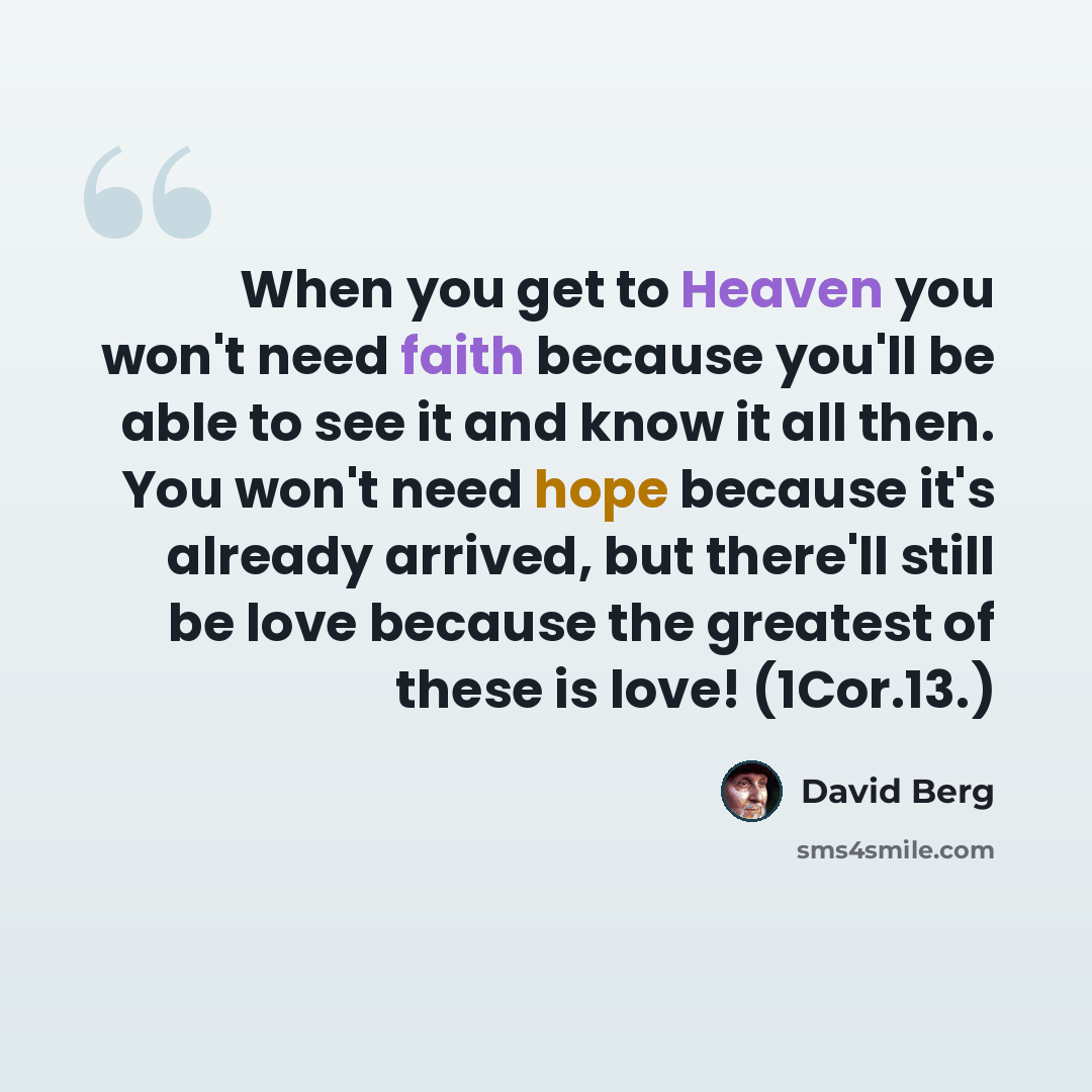 “When you get to Heaven you won't need faith because you'll be able to see it and know it all then. You won't need hope because it's already arrived, but there'll still be love because the greatest of these is love! (1Cor.13.)” quote by David Berg