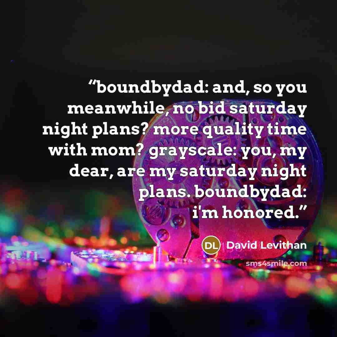 “boundbydad: and, so you meanwhile, no bid saturday night plans? more quality time with mom? grayscale: you, my dear, are my saturday night plans. boundbydad: i'm honored.” quote by David Levithan