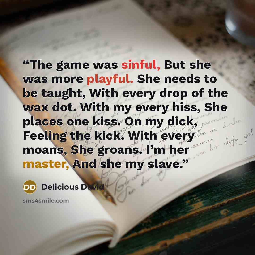 “The game was sinful, But she was more playful. She needs to be taught, With every drop of the wax dot. With my every hiss, She places one kiss. On my dick, Feeling the kick. With every moans, She groans. I’m her master, And she my slave.” quote by Delicious David