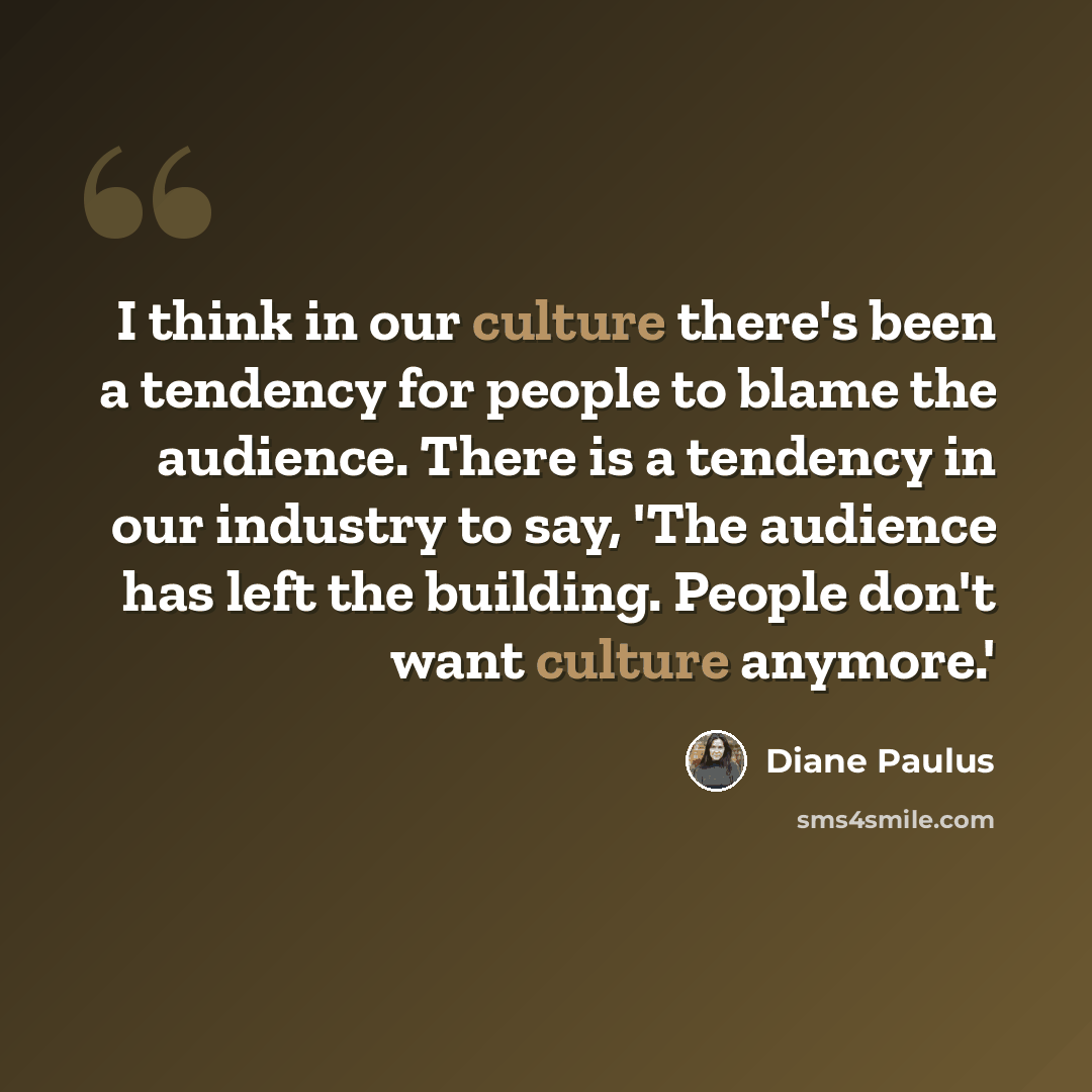 “I think in our culture there's been a tendency for people to blame the audience. There is a tendency in our industry to say, 'The audience has left the building. People don't want culture anymore.'” quote by Diane Paulus