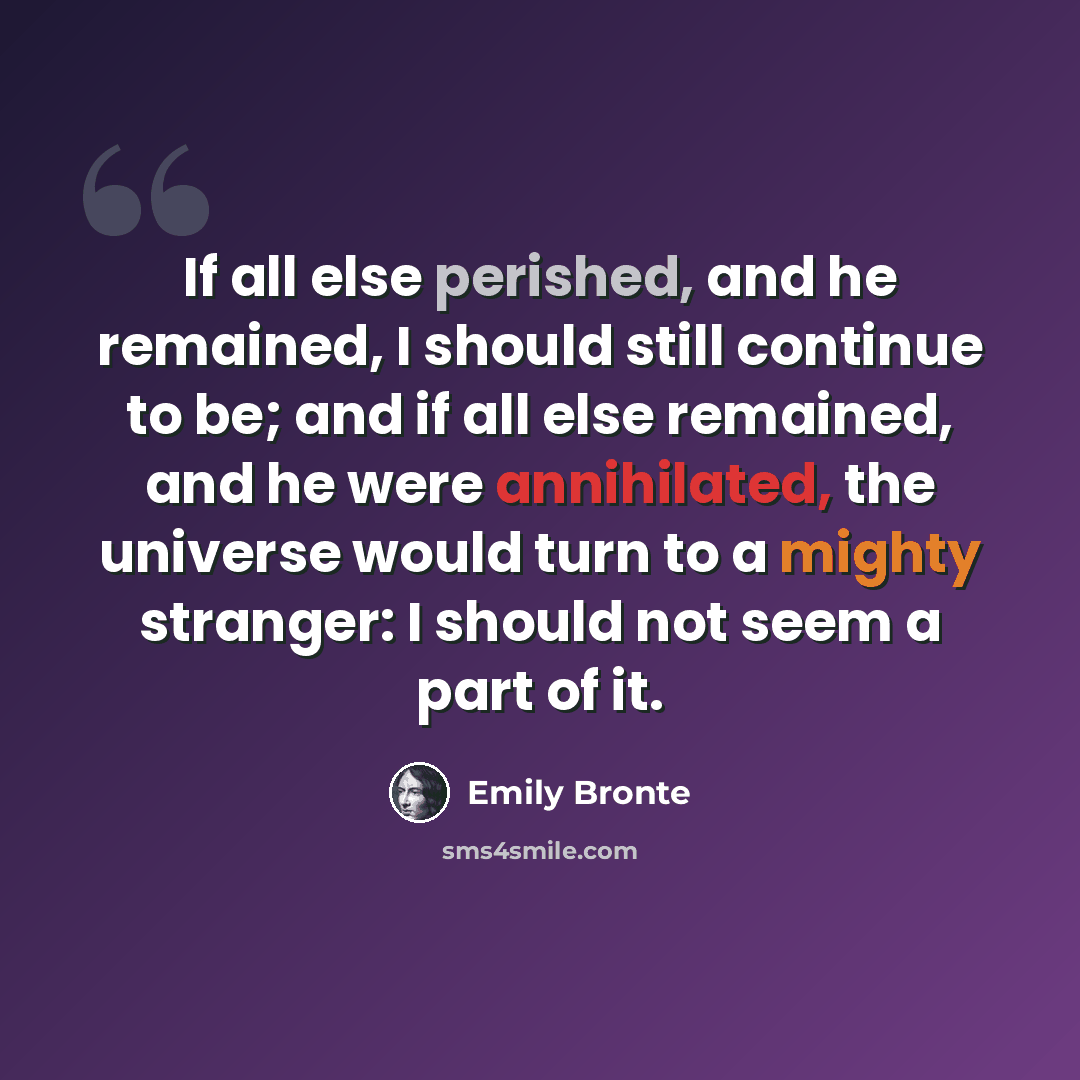 “If all else perished, and he remained, I should still continue to be; and if all else remained, and he were annihilated, the universe would turn to a mighty stranger: I should not seem a part of it.” quote by Emily Bronte