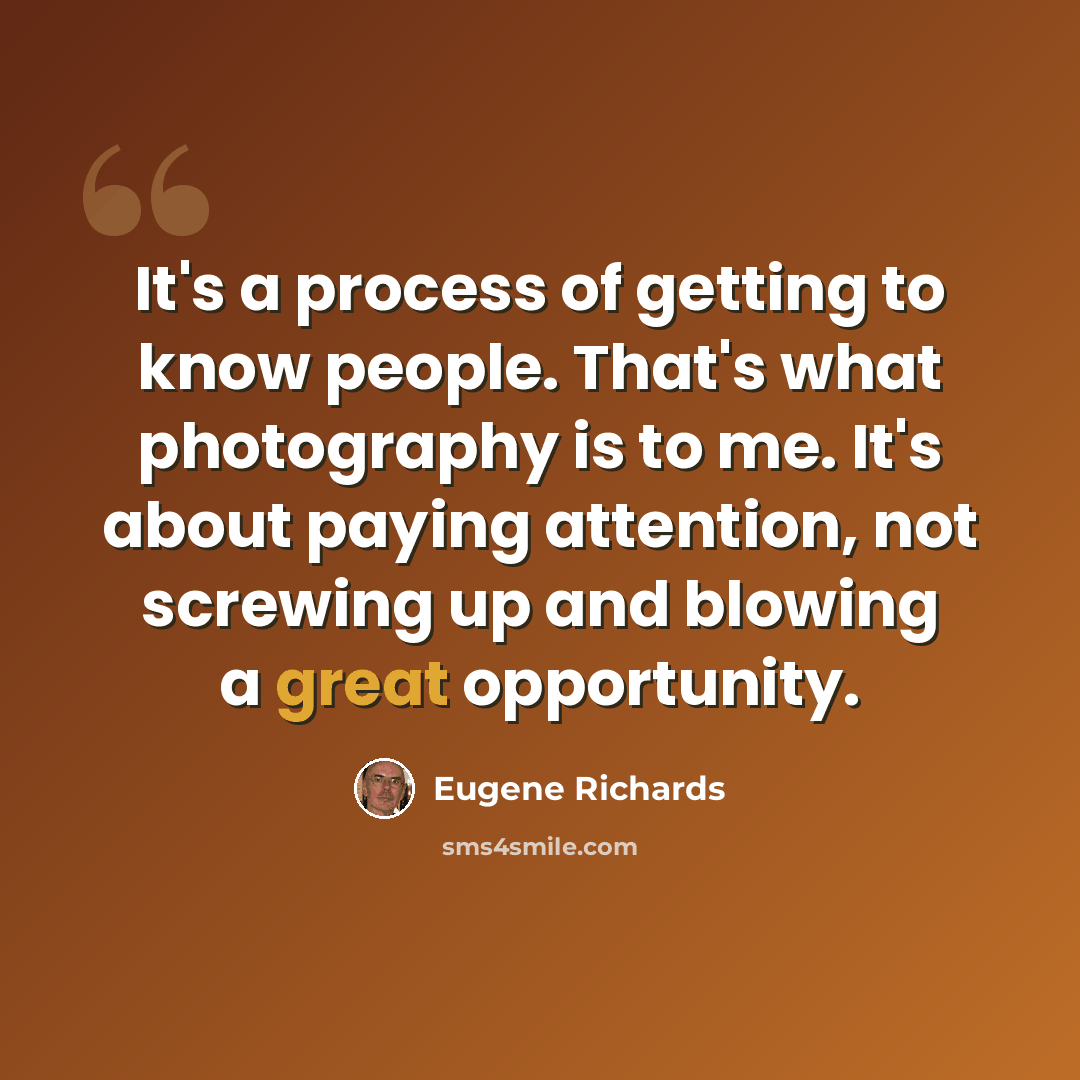 “It's a process of getting to know people. That's what photography is to me. It's about paying attention, not screwing up and blowing a great opportunity.” quote by Eugene Richards
