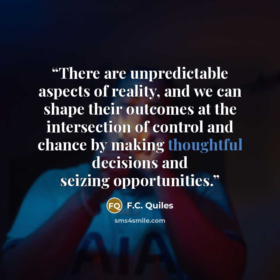 “There are unpredictable aspects of reality, and we can shape their outcomes at the intersection of control and chance by making thoughtful decisions and seizing opportunities.” quote by F.C. Quiles
