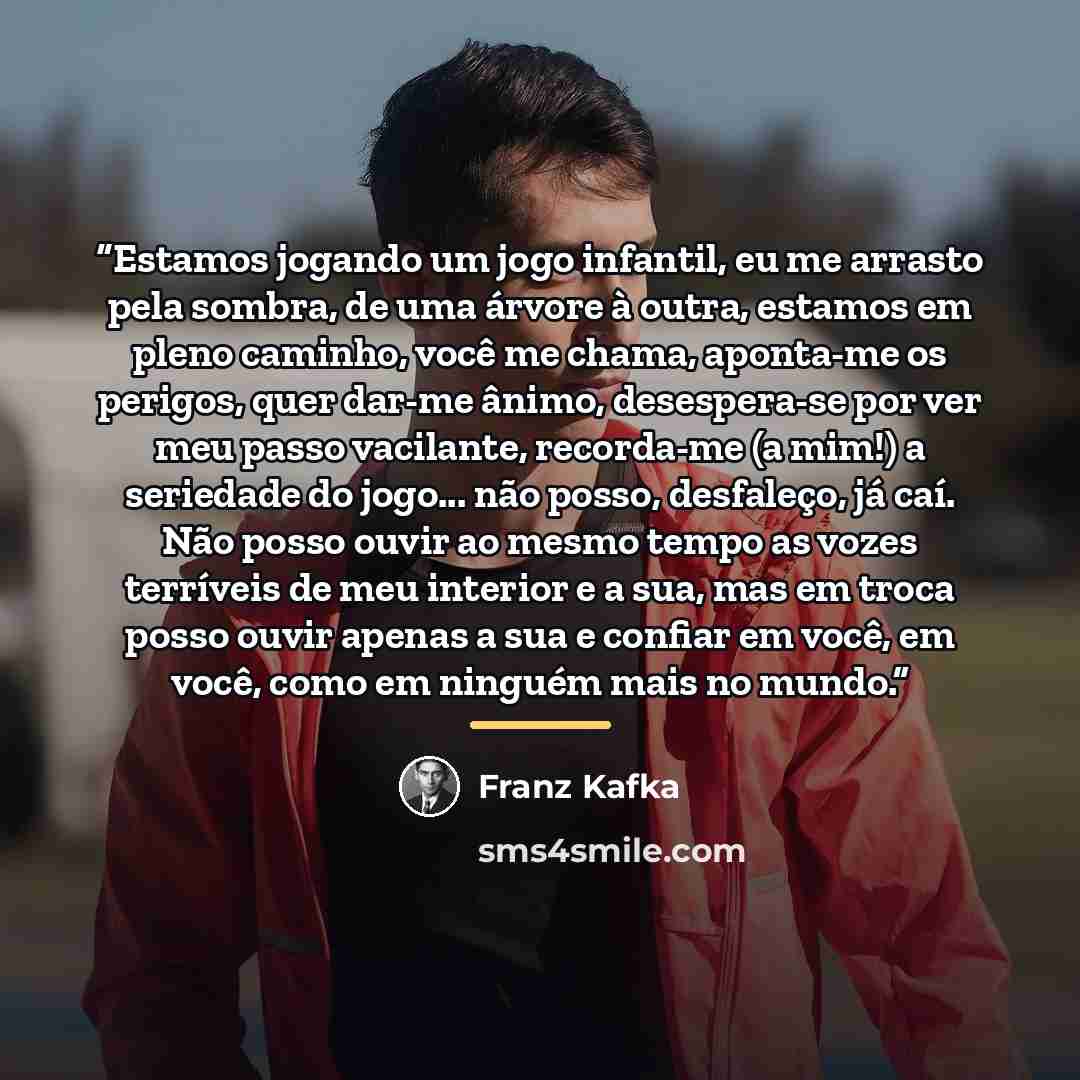 “Estamos jogando um jogo infantil, eu me arrasto pela sombra, de uma árvore à outra, estamos em pleno caminho, você me chama, aponta-me os perigos, quer dar-me ânimo, desespera-se por ver meu passo vacilante, recorda-me (a mim!) a seriedade do jogo... não posso, desfaleço, já caí. Não posso ouvir…” quote by Franz Kafka