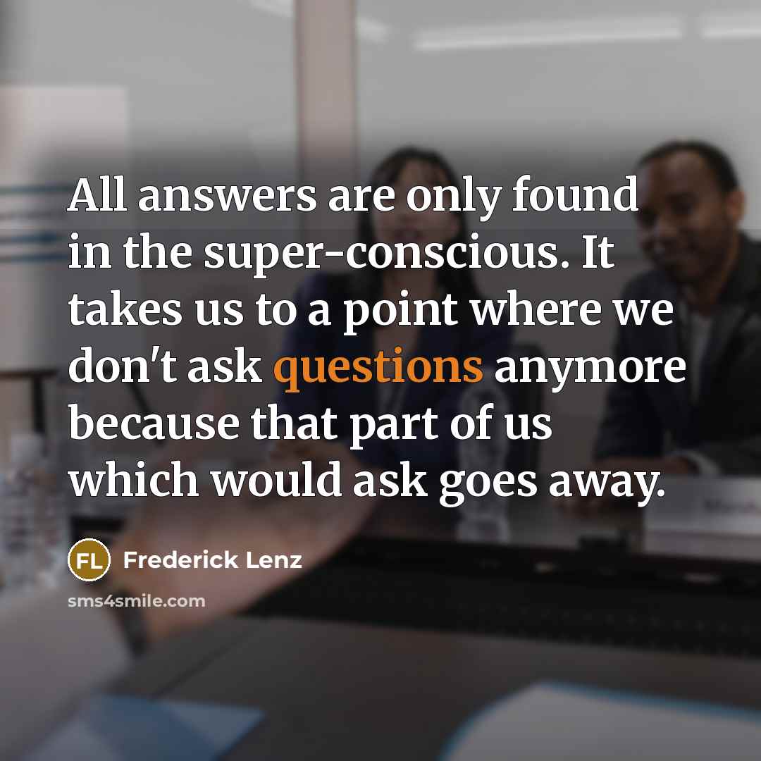 “All answers are only found in the super-conscious. It takes us to a point where we don't ask questions anymore because that part of us which would ask goes away.” quote by Frederick Lenz