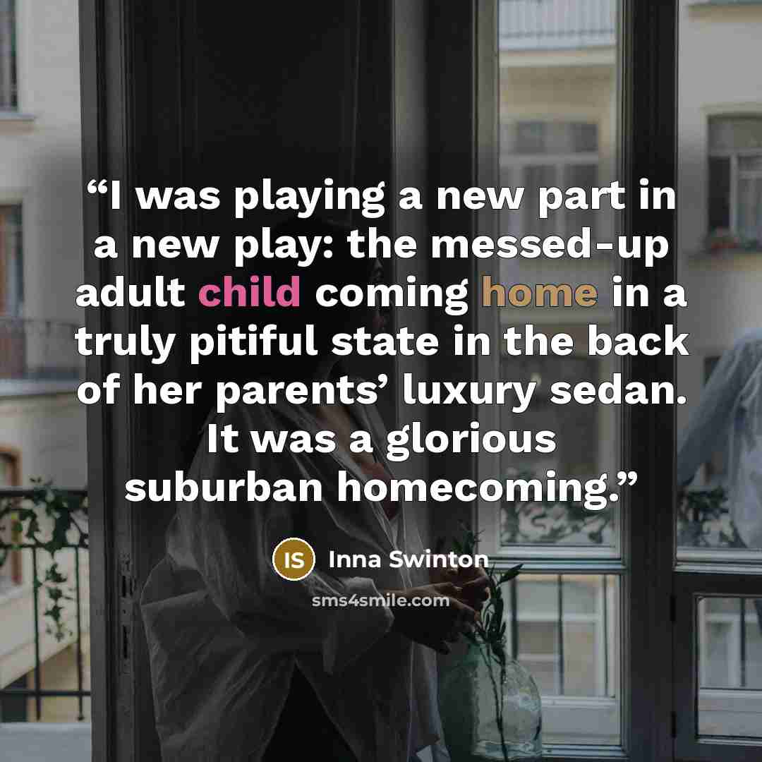 “I was playing a new part in a new play: the messed-up adult child coming home in a truly pitiful state in the back of her parents’ luxury sedan. It was a glorious suburban homecoming.” quote by Inna Swinton