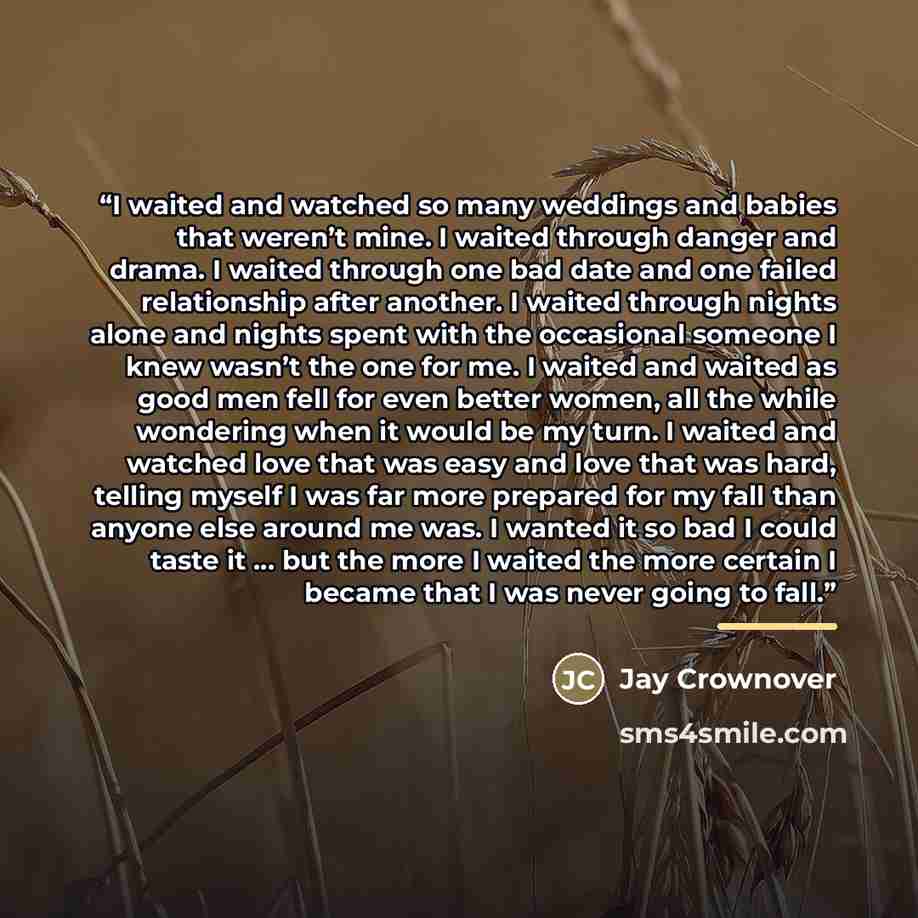 “I waited and watched so many weddings and babies that weren’t mine. I waited through danger and drama. I waited through one bad date and one failed relationship after another. I waited through nights alone and nights spent with the occasional someone I knew wasn’t the one for me. I waited and…” quote by Jay Crownover