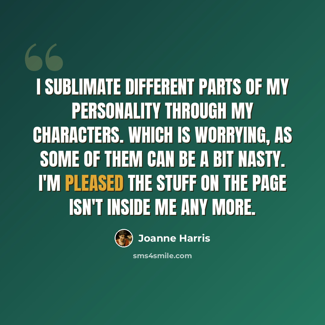 “I sublimate different parts of my personality through my characters. Which is worrying, as some of them can be a bit nasty. I'm pleased the stuff on the page isn't inside me any more.” quote by Joanne Harris