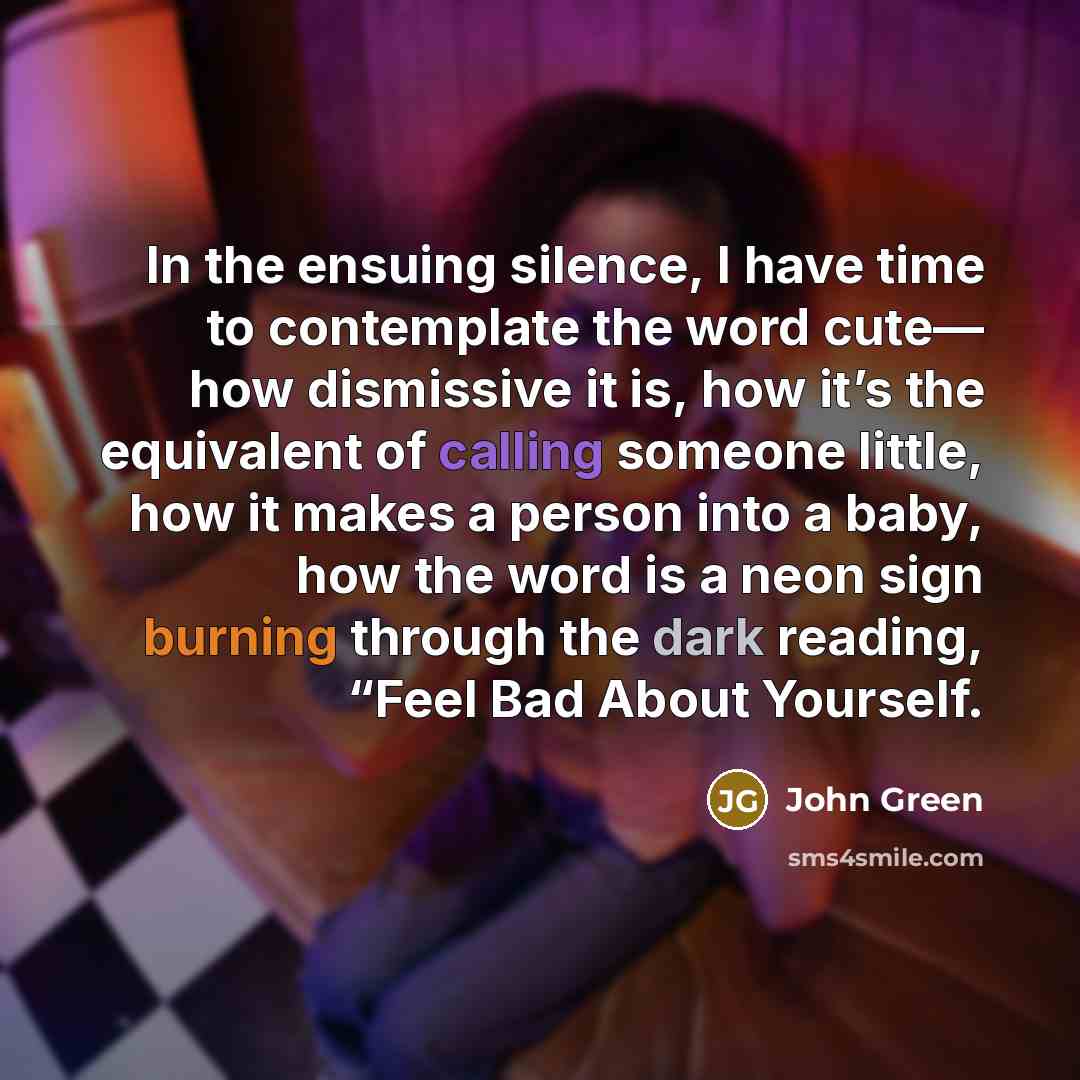 “In the ensuing silence, I have time to contemplate the word cute— how dismissive it is, how it’s the equivalent of calling someone little, how it makes a person into a baby, how the word is a neon sign burning through the dark reading, “Feel Bad About Yourself.” quote by John Green