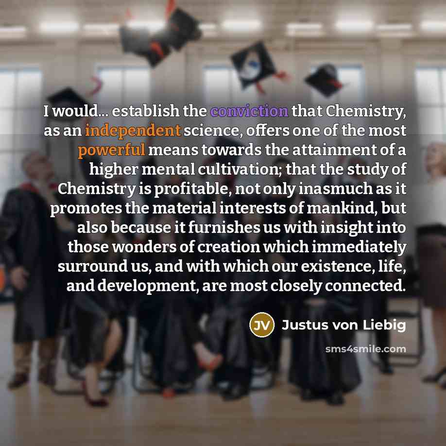 “I would... establish the conviction that Chemistry, as an independent science, offers one of the most powerful means towards the attainment of a higher mental cultivation; that the study of Chemistry is profitable, not only inasmuch as it promotes the material interests of mankind, but also…” quote by Justus von Liebig