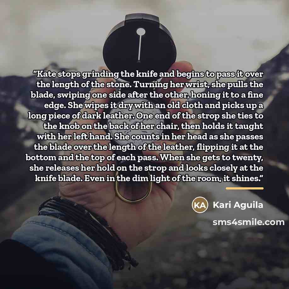 “Kate stops grinding the knife and begins to pass it over the length of the stone. Turning her wrist, she pulls the blade, swiping one side after the other, honing it to a fine edge. She wipes it dry with an old cloth and picks up a long piece of dark leather. One end of the strop she ties to the…” quote by Kari Aguila