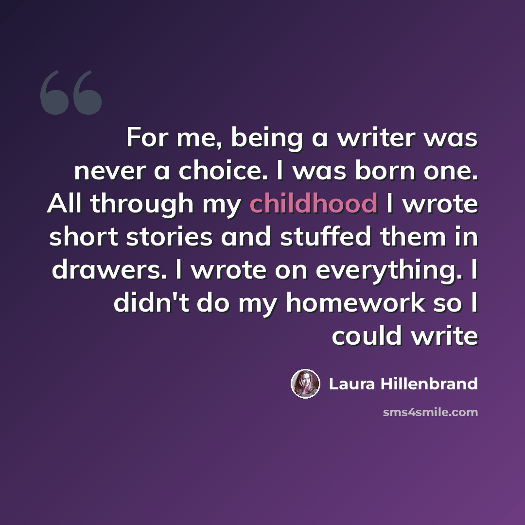 “For me, being a writer was never a choice. I was born one. All through my childhood I wrote short stories and stuffed them in drawers. I wrote on everything. I didn't do my homework so I could write” quote by Laura Hillenbrand