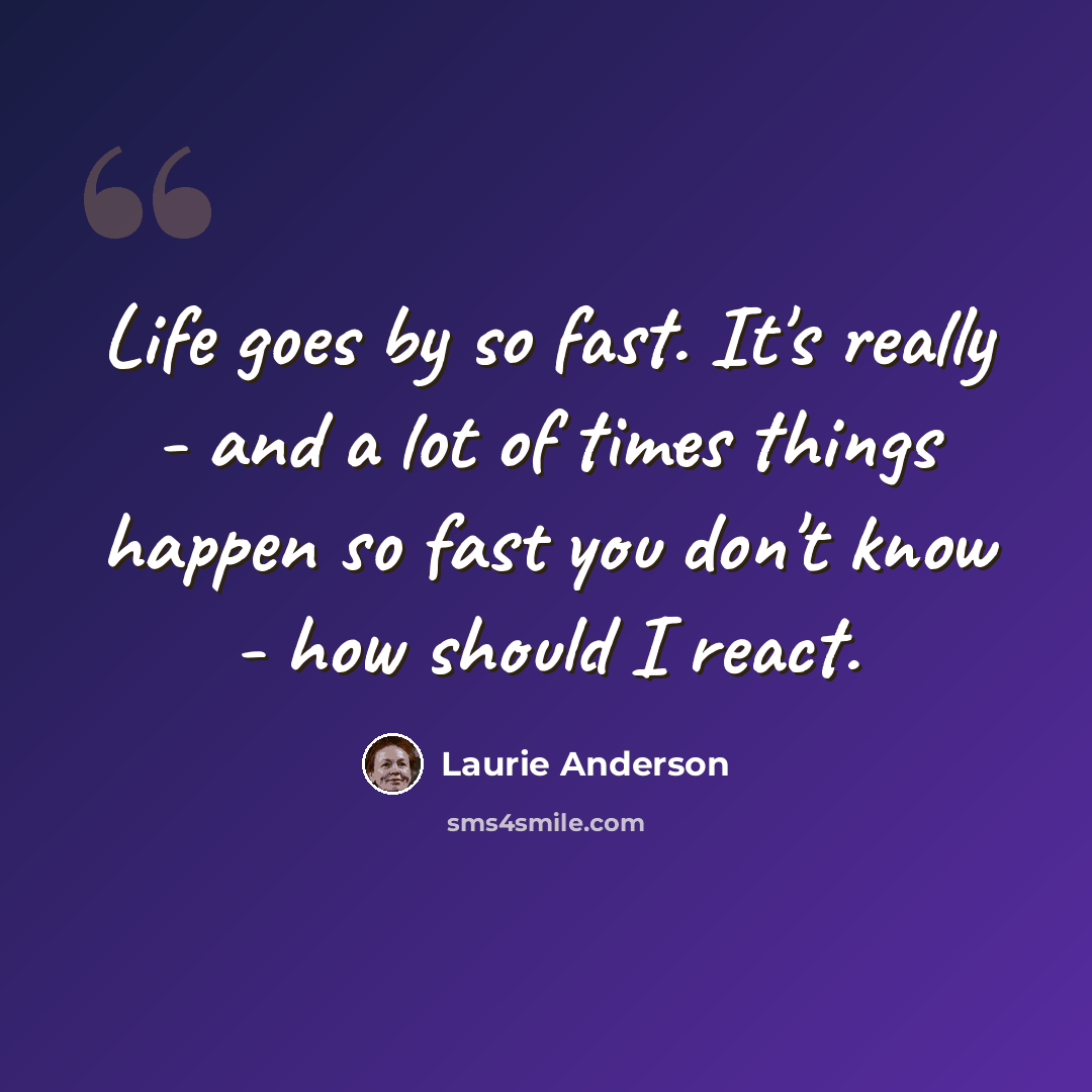“Life goes by so fast. It's really - and a lot of times things happen so fast you don't know - how should I react.” quote by Laurie Anderson