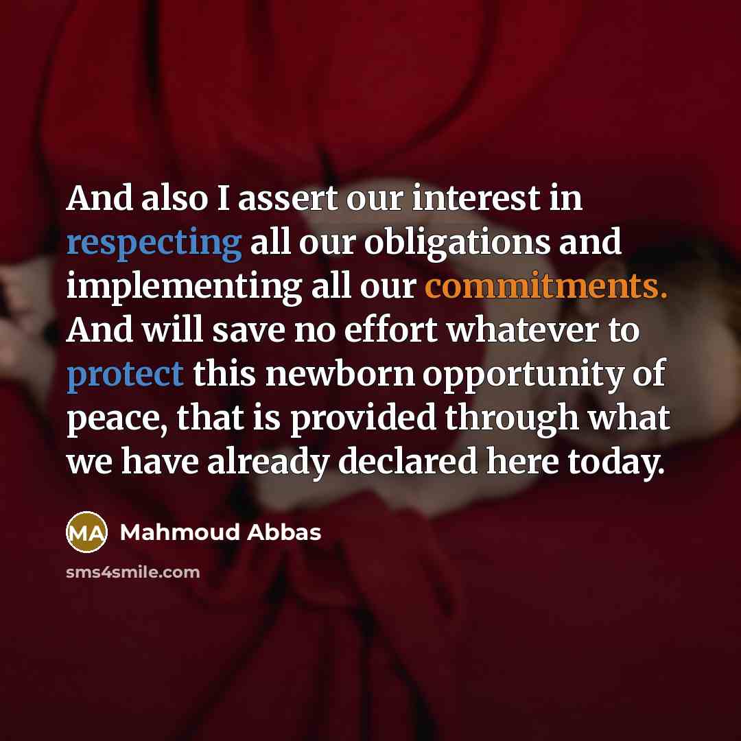 “And also I assert our interest in respecting all our obligations and implementing all our commitments. And will save no effort whatever to protect this newborn opportunity of peace, that is provided through what we have already declared here today.” quote by Mahmoud Abbas