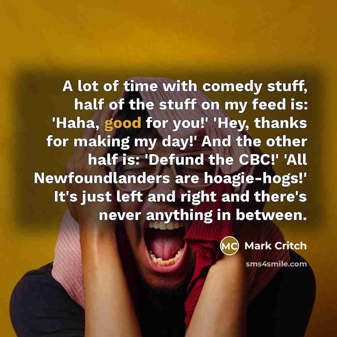 “A lot of time with comedy stuff, half of the stuff on my feed is: 'Haha, good for you!' 'Hey, thanks for making my day!' And the other half is: 'Defund the CBC!' 'All Newfoundlanders are hoagie-hogs!' It's just left and right and there's never anything in between.” quote by Mark Critch