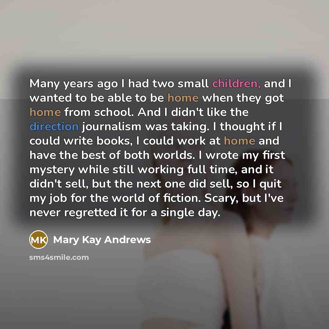 “Many years ago I had two small children, and I wanted to be able to be home when they got home from school. And I didn't like the direction journalism was taking. I thought if I could write books, I could work at home and have the best of both worlds. I wrote my first mystery while still working…” quote by Mary Kay Andrews