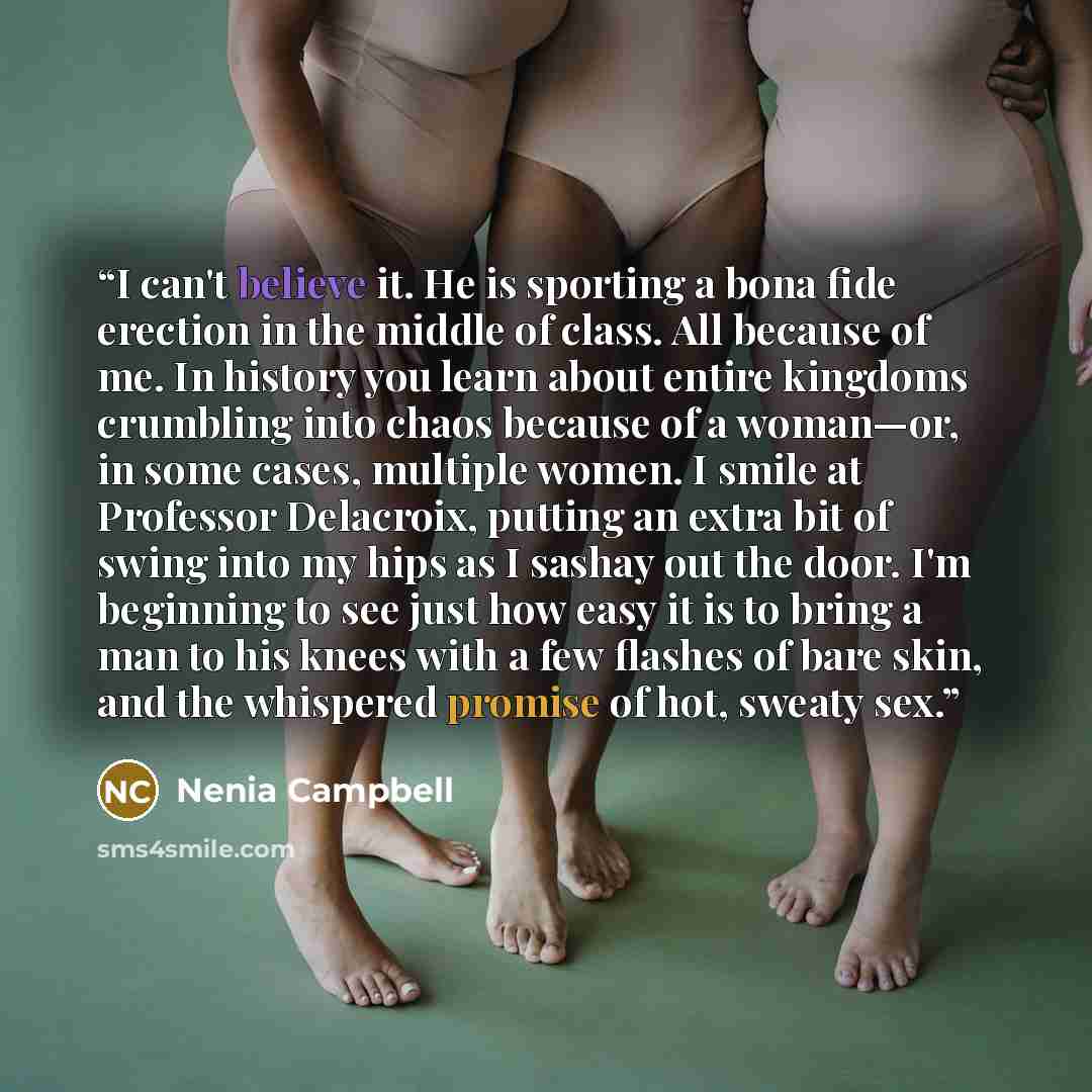 “I can't believe it. He is sporting a bona fide erection in the middle of class. All because of me. In history you learn about entire kingdoms crumbling into chaos because of a woman—or, in some cases, multiple women. I smile at Professor Delacroix, putting an extra bit of swing into my hips as I…” quote by Nenia Campbell