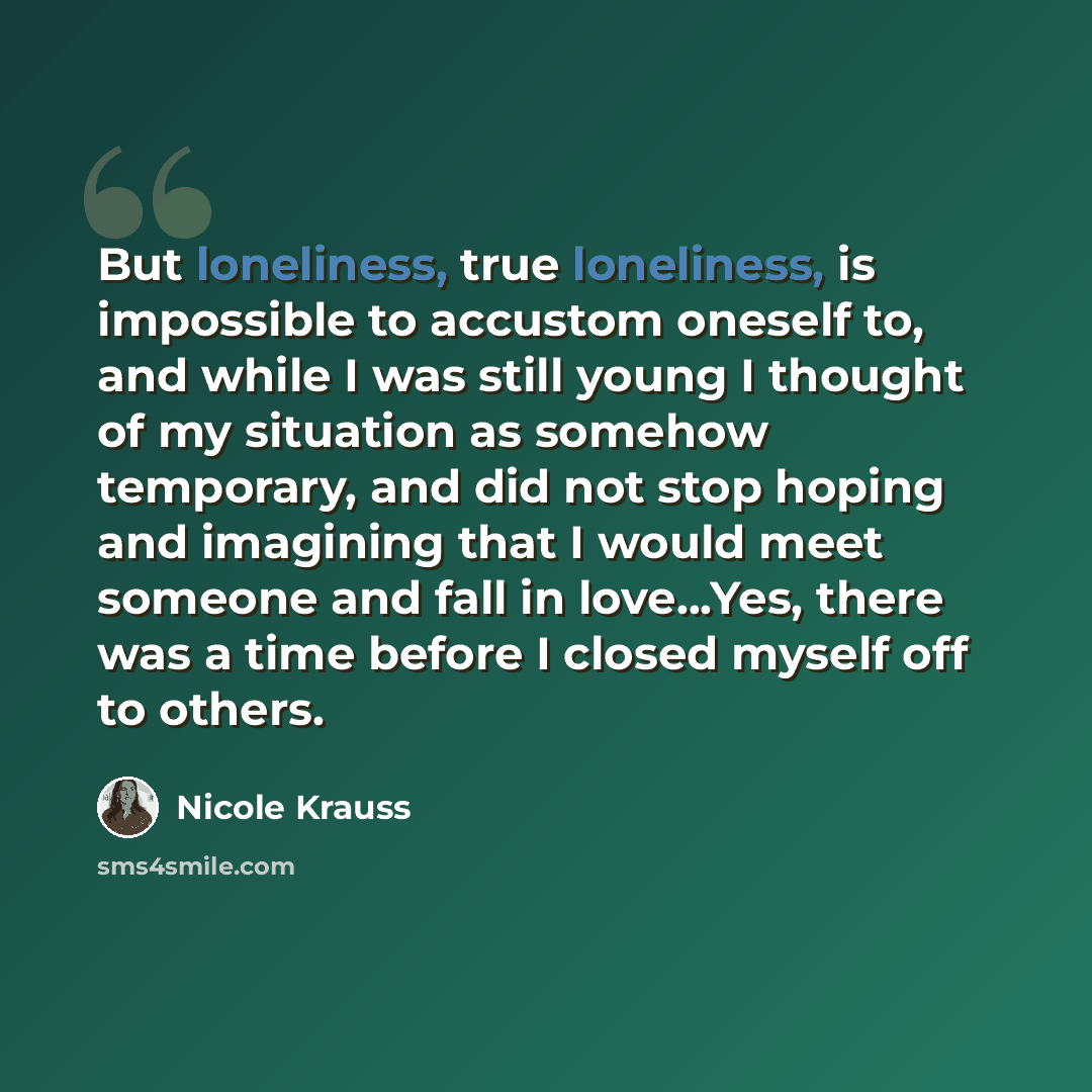 “But loneliness, true loneliness, is impossible to accustom oneself to, and while I was still young I thought of my situation as somehow temporary, and did not stop hoping and imagining that I would meet someone and fall in love...Yes, there was a time before I closed myself off to others.” quote by Nicole Krauss