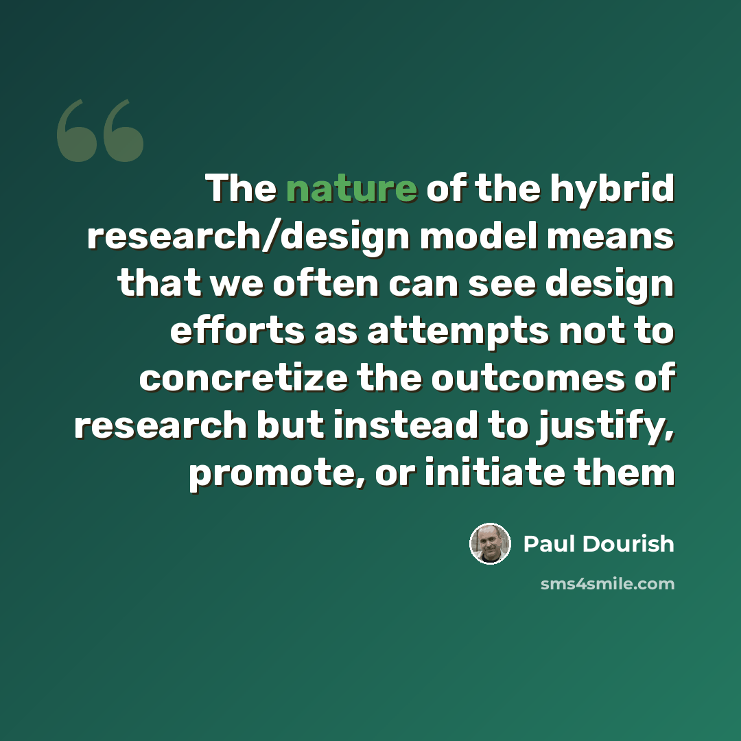 “The nature of the hybrid research/design model means that we often can see design efforts as attempts not to concretize the outcomes of research but instead to justify, promote, or initiate them” quote by Paul Dourish
