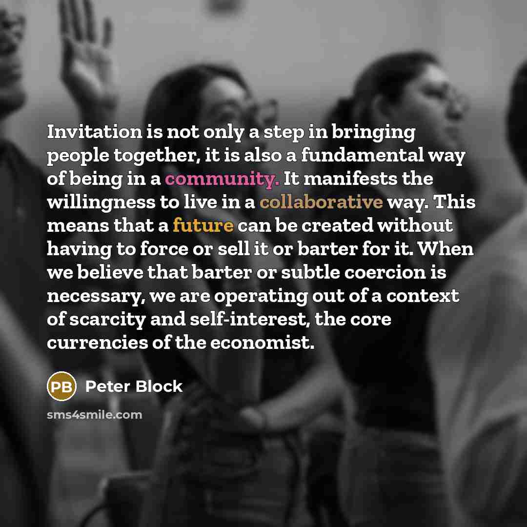 “Invitation is not only a step in bringing people together, it is also a fundamental way of being in a community. It manifests the willingness to live in a collaborative way. This means that a future can be created without having to force or sell it or barter for it. When we believe that barter or…” quote by Peter Block