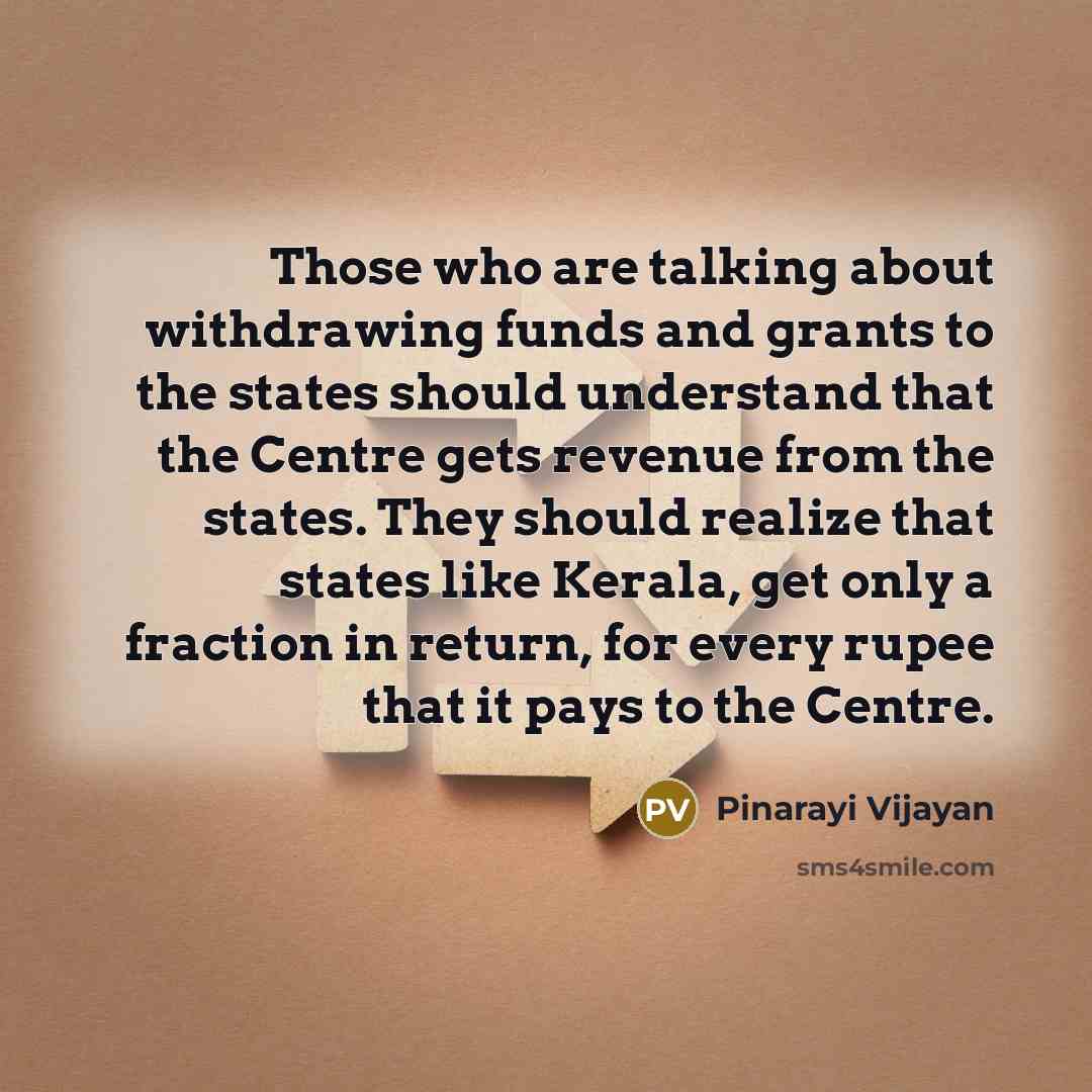 “Those who are talking about withdrawing funds and grants to the states should understand that the Centre gets revenue from the states. They should realize that states like Kerala, get only a fraction in return, for every rupee that it pays to the Centre.” quote by Pinarayi Vijayan