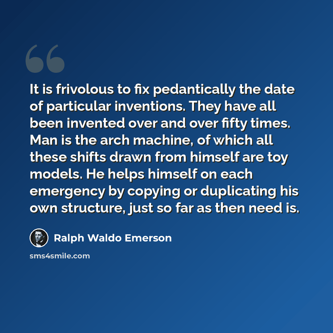 “It is frivolous to fix pedantically the date of particular inventions. They have all been invented over and over fifty times. Man is the arch machine, of which all these shifts drawn from himself are toy models. He helps himself on each emergency by copying or duplicating his own structure, just…” quote by Ralph Waldo Emerson
